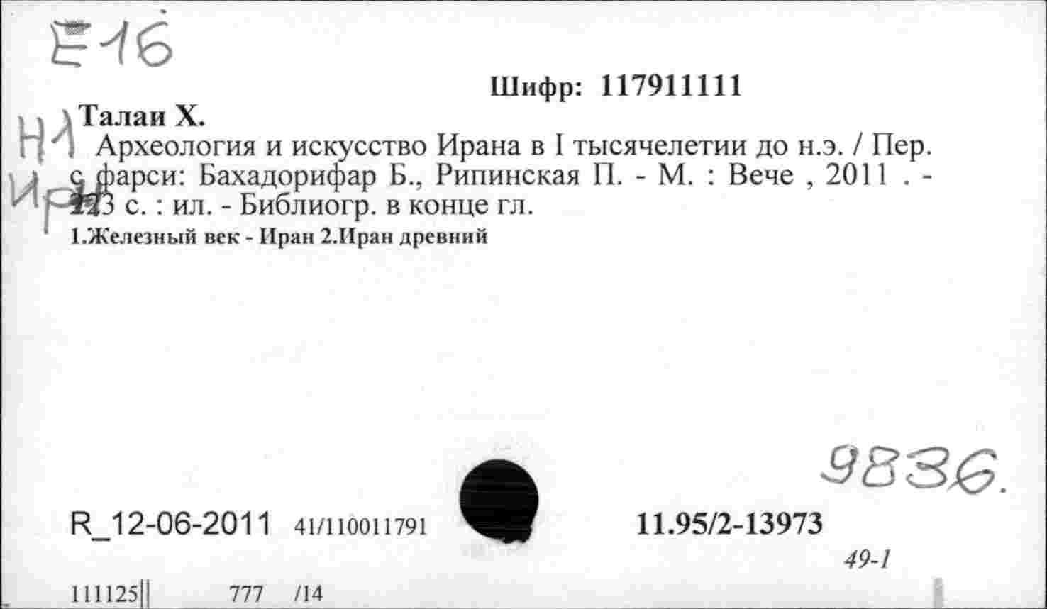 ﻿Шифр: 117911111
Талаи X.
Археология и искусство Ирана в I тысячелетии до н.э. / Пер.
Фарси: Бахадорифар Б., Рипинская П. - М. : Вече , 2011 . -й с. : ил. - Библиогр. в конце гл.
Железный век - Иран 2.Иран древний
R 12-06-2011 41/110011791
11.95/2-13973
49-1
111125ІІ	777 /14